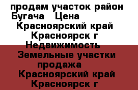 продам участок район Бугача › Цена ­ 600 000 - Красноярский край, Красноярск г. Недвижимость » Земельные участки продажа   . Красноярский край,Красноярск г.